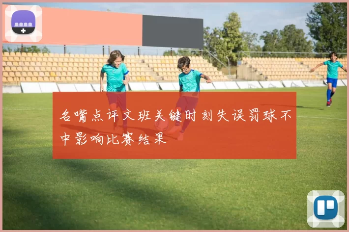 名嘴点评文班关键时刻失误罚球不中影响比赛结果
