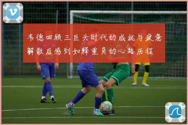 韦德回顾三巨头时代的成就与疲惫解散后感到如释重负的心路历程