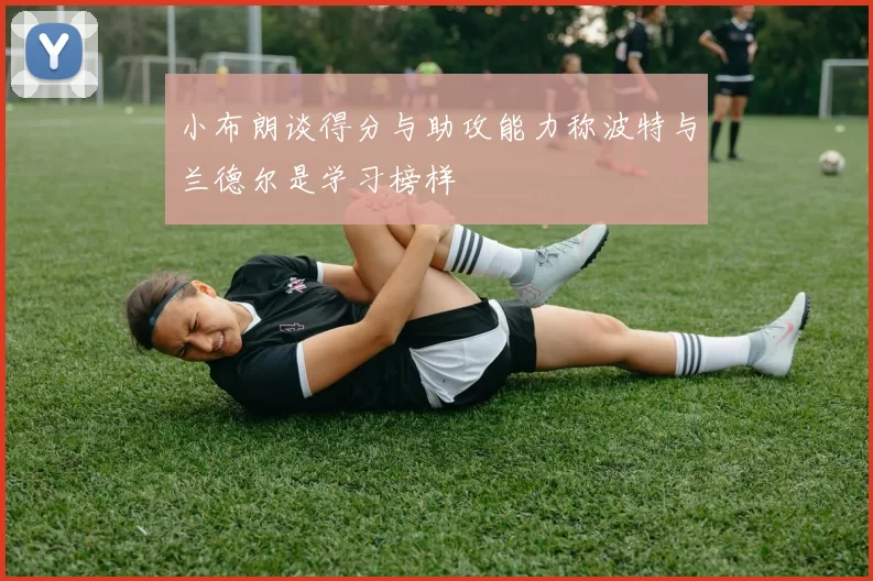 小布朗谈得分与助攻能力称波特与兰德尔是学习榜样