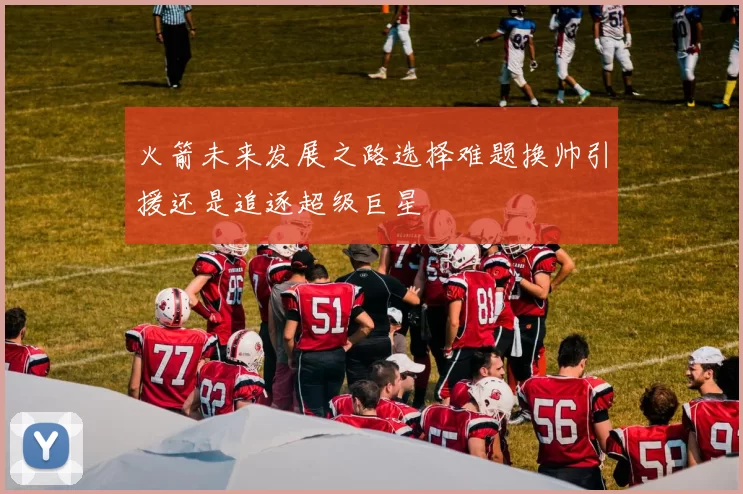 火箭未来发展之路选择难题换帅引援还是追逐超级巨星