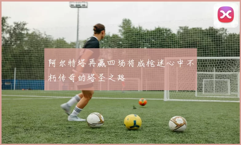 阿尔特塔再赢四场将成枪迷心中不朽传奇的塔圣之路