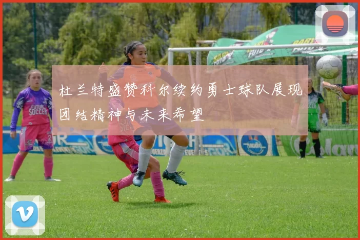 杜兰特盛赞科尔续约勇士球队展现团结精神与未来希望