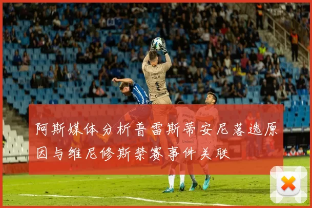 阿斯媒体分析普雷斯蒂安尼落选原因与维尼修斯禁赛事件关联