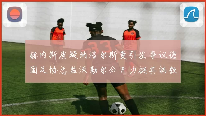 赫内斯质疑纳格尔斯曼引发争议德国足协总监沃勒尔公开力挺其执教表现