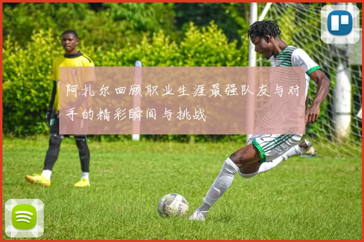 阿扎尔回顾职业生涯最强队友与对手的精彩瞬间与挑战