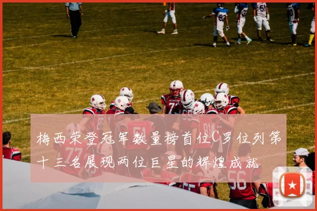 梅西荣登冠军数量榜首位C罗位列第十三名展现两位巨星的辉煌成就