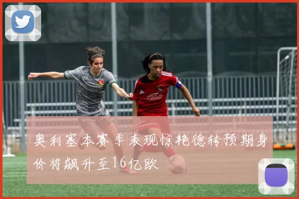 奥利塞本赛季表现惊艳德转预期身价将飙升至16亿欧
