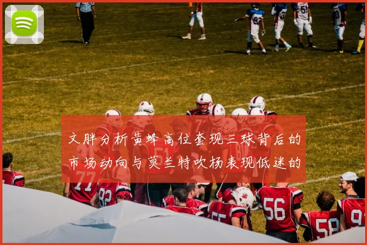 文胖分析黄蜂高位套现三球背后的市场动向与莫兰特吹杨表现低迷的影响