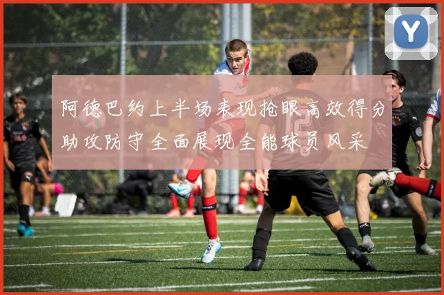 阿德巴约上半场表现抢眼高效得分助攻防守全面展现全能球员风采
