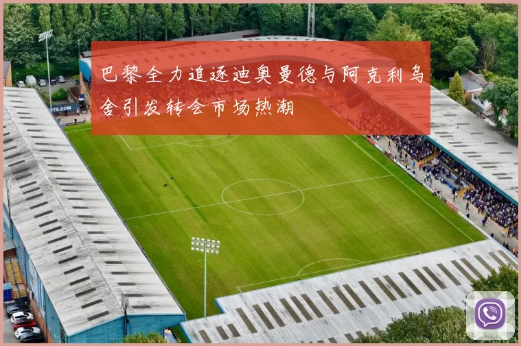 巴黎全力追逐迪奥曼德与阿克利乌舍引发转会市场热潮