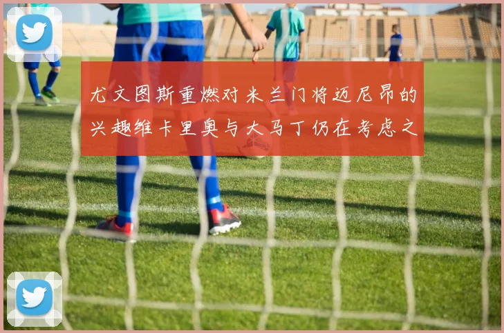 尤文图斯重燃对米兰门将迈尼昂的兴趣维卡里奥与大马丁仍在考虑之中