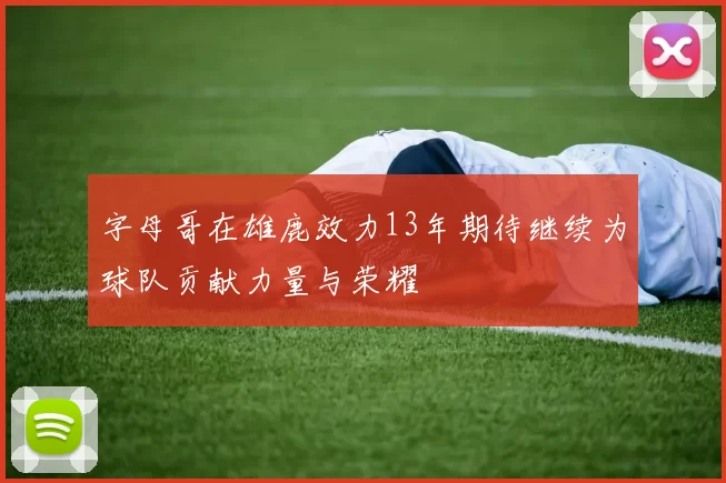 字母哥在雄鹿效力13年期待继续为球队贡献力量与荣耀