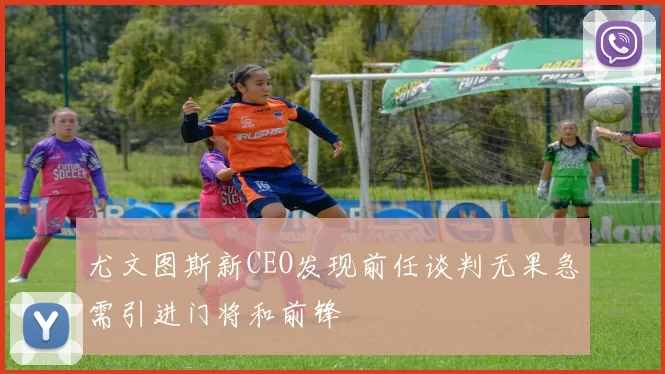 尤文图斯新CEO发现前任谈判无果急需引进门将和前锋