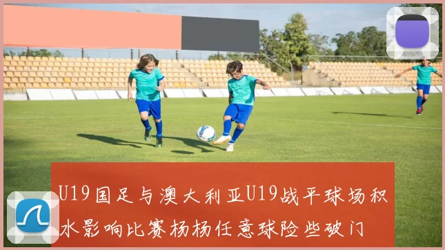 U19国足与澳大利亚U19战平球场积水影响比赛杨杨任意球险些破门