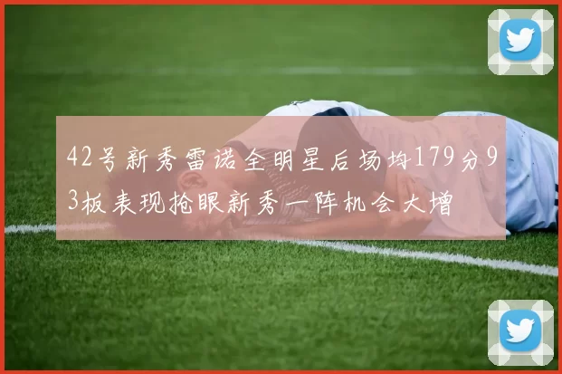 42号新秀雷诺全明星后场均179分93板表现抢眼新秀一阵机会大增