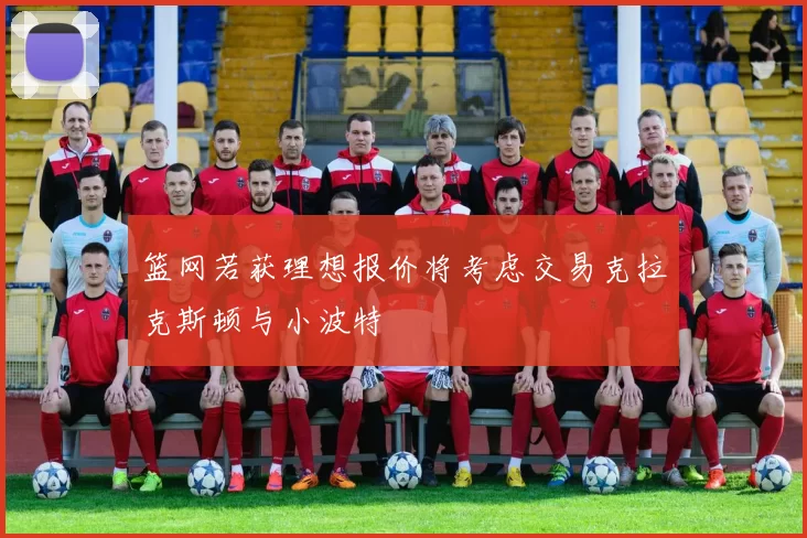 篮网若获理想报价将考虑交易克拉克斯顿与小波特