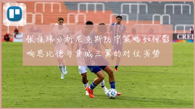 张佳玮分析尼克斯防守策略如何影响恩比德与费城三翼的对位劣势