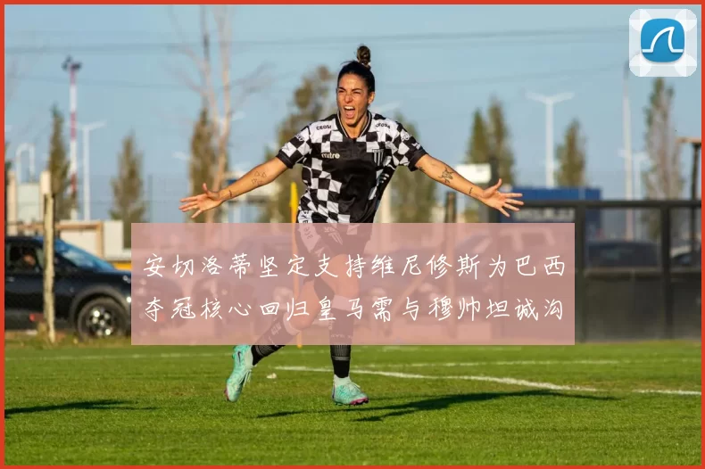 安切洛蒂坚定支持维尼修斯为巴西夺冠核心回归皇马需与穆帅坦诚沟通