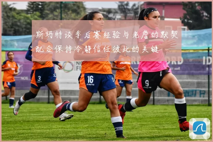 斯玛特谈季后赛经验与老詹的默契配合保持冷静信任彼此的关键