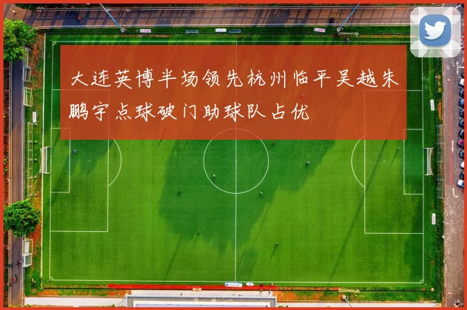 大连英博半场领先杭州临平吴越朱鹏宇点球破门助球队占优
