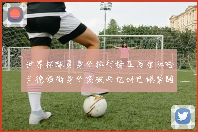 世界杯球员身价排行榜亚马尔和哈兰德领衔身价突破两亿姆巴佩紧随其后